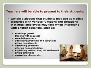 Teachers will be able to present to their students: 
• sample dialogues that students may use as models 
• scenarios with various functions and situations 
that hotel employees may face when interacting 
with English speakers, such as: 
• Greetings guests 
• Dealing with requests 
• completing orders 
• addressing problems and complaint 
• giving compliments 
• answering questions 
• offering help and advice 
• explaining instructions/bill settlement 
• giving directions 
• answering phone calls 
5 
 