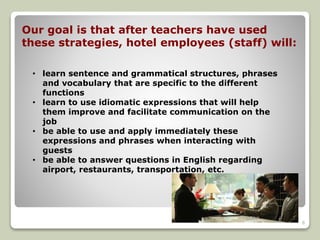 Our goal is that after teachers have used 
these strategies, hotel employees (staff) will: 
• learn sentence and grammatical structures, phrases 
and vocabulary that are specific to the different 
functions 
• learn to use idiomatic expressions that will help 
them improve and facilitate communication on the 
job 
• be able to use and apply immediately these 
expressions and phrases when interacting with 
guests 
• be able to answer questions in English regarding 
airport, restaurants, transportation, etc. 
6 

