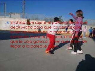  El chico que sujete el pañuelo tiene que
decir Marro para que los demas que
estan apoyados en la pared salgan
corriendo a por el pañuelo, el equipo
que le coja gana,a no ser que antes de
llegar a la pared le pillen.
 