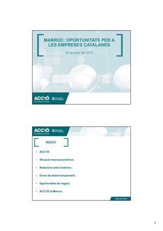 MARROC: OPORTUNITATS PER A
      LES EMPRESES CATALANES
                     14 de juny de 2012




                                          www.acc10.cat




       ÍNDEX

• ACC1Ó

• Situació macroeconòmica.

• Relacions amb l’exterior.

• Eixos de desenvolupament.
           desenvolupament

• Oportunitats de negoci.

• ACC1Ó al Marroc.

                                          www.acc10.cat




                                                          1
 
