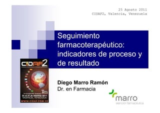 25 Agosto 2011
           CIDAF2, Valencia, Venezuela




Seguimiento
farmacoterapéutico:
indicadores de proceso y
de resultado

Diego Marro Ramón
Dr. en Farmacia
 