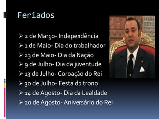 Feriados

 2 de Março- Independência
 1 de Maio- Dia do trabalhador
 23 de Maio- Dia da Nação
 9 de Julho- Dia da juventude
 13 de Julho- Coroação do Rei
 30 de Julho- Festa do trono
 14 de Agosto- Dia da Lealdade
 20 de Agosto- Aniversário do Rei
 
