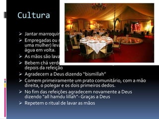 Cultura
 Jantar marroquino- mesas não preparadas
 Empregadas ou membro mais jovem da família (sempre
    uma mulher) leva uma bacia de metal com sabão no meio e
    água em volta.
   As mãos são lavadas e oferecem toalhas para secá-las
   Bebem chá verde com hortelã (menta) e açúcar, antes e
    depois da refeição
   Agradecem a Deus dizendo “bismillah”
   Comem primeiramente um prato comunitário, com a mão
    direita, o polegar e os dois primeiros dedos.
   No fim das refeições agradecem novamente a Deus
    dizendo “all hamdu lillah”- Graças a Deus
   Repetem o ritual de lavar as mãos
 