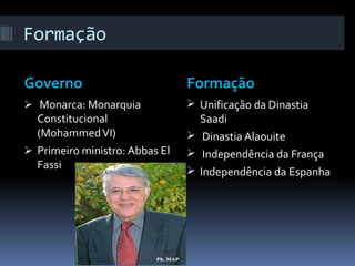 Formação

Governo                         Formação
 Monarca: Monarquia             Unificação da Dinastia
  Constitucional                  Saadi
  (Mohammed VI)                  Dinastia Alaouite
 Primeiro ministro: Abbas El    Independência da França
  Fassi
                                 Independência da Espanha
 