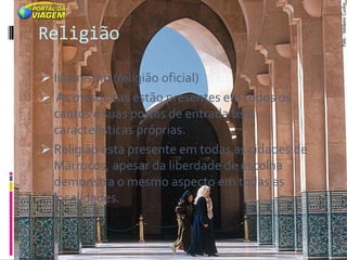 Religião

 Islamismo (religião oficial)
 As mesquitas estão presentes em todos os
  cantos e suas portas de entrada têm
  características próprias.
 Religião esta presente em todas as cidades de
  Marrocos, apesar da liberdade de escolha
  demonstra o mesmo aspecto em todas as
  localidades.
 