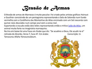 Brasão de Armas
O Brasão de armas de Marrocos é muito peculiar. Foi criado pelos artistas gráficos Hainaut
e Gauthier consistindo de um pentagrama representando o Selo de Salomão num fundo
vermelho com a Cordilheira das Montanhas do Atlas encimado com um Sol nascente com
quinze raios dourados num campo azul com a coroa real.
Suportando o escudo estão dois leões representando então o mítico Leão do Atlas, um
animal muito forte no imaginário marroquino.
Na tira em baixo há uma frase em Árabe que diz: “Se acudires a Deus, Ele acudir-te-á”
retirada do Alcorão, Verso 7, Sura 47. Em árabe:                   transcrição: In
Tansourou Allaha Yansouroukoum.
 