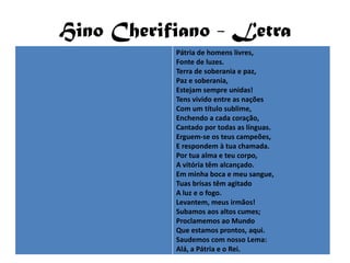 Hino Cherifiano - Letra
           Pátria de homens livres,
           Fonte de luzes.
           Terra de soberania e paz,
           Paz e soberania,
           Estejam sempre unidas!
           Tens vivido entre as nações
           Com um título sublime,
           Enchendo a cada coração,
           Cantado por todas as línguas.
           Erguem-se os teus campeões,
           E respondem à tua chamada.
           Por tua alma e teu corpo,
           A vitória têm alcançado.
           Em minha boca e meu sangue,
           Tuas brisas têm agitado
           A luz e o fogo.
           Levantem, meus irmãos!
           Subamos aos altos cumes;
           Proclamemos ao Mundo
           Que estamos prontos, aqui.
           Saudemos com nosso Lema:
           Alá, a Pátria e o Rei.
 
