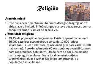 Religião
História cristã
• Este paí-s experimentou muito pouco do vigor da igreja norte
  africana, e a limitada influência que ela teve desapareceu com a
  conquista árabe islâmica do século VII.
Atualidade religiosa
• 99,4% da população é muçulmana. Existem aproximadamente
  20.000 católicos estrangeiros e cerca de 12.000 judeus
  sefarditas. Há uns 1.000 crentes nacionais (um para cada 30.000
  habitantes). Aproximadamente 60 missionários evangélicos (um
  para cada 500.000 habitantes), trabalham no paí-s, na maioria
  com empregos seculares. Deste total de missionÃ¡rios
  subterrâneos, duas dezenas são latino-americanos. e a
  população é muçulmana.
 