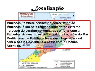 Localização

Marrocos, também conhecido como Reino de
Marrocos, é um país africano situado no extremo
noroeste do continente, limita-se ao norte com a
Espanha, através do estreito de Gibraltar, além do Mar
Mediterrâneo e Melilha, a leste com Argélia, ao sul
com o Saara Ocidental e a oeste com o Oceano
Atlantico.
 