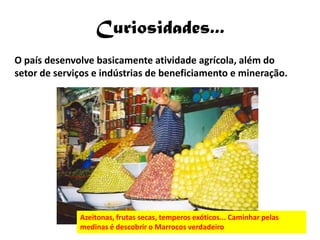 Curiosidades...
O país desenvolve basicamente atividade agrícola, além do
setor de serviços e indústrias de beneficiamento e mineração.




              Azeitonas, frutas secas, temperos exóticos... Caminhar pelas
              medinas é descobrir o Marrocos verdadeiro
 