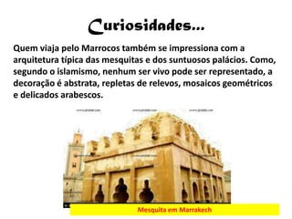 Curiosidades...
Quem viaja pelo Marrocos também se impressiona com a
arquitetura típica das mesquitas e dos suntuosos palácios. Como,
segundo o islamismo, nenhum ser vivo pode ser representado, a
decoração é abstrata, repletas de relevos, mosaicos geométricos
e delicados arabescos.




                              Mesquita em Marrakech
 