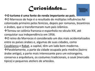Curiosidades...
O turismo é uma fonte de renda importante ao país.
O Marrocos de hoje é o resultado de múltiplas influências:foi
colonizado primeiro pelos fenícios, depois por romanos, bizantinos
e árabes, que o transformaram num país islâmico.
Tornou-se colônia francesa e espanhola no século XIX, até
conquistar sua independência em 1956.
O reino do Marrocos é considerado um dos mais ocidentalizados
entre os países árabes e, algumas de suas cidades, como
Casablanca e Rabat, a capital, têm um lado bem moderno.
Paralelamente, a parte da cidade ocupada pela medina (bairro
árabe antigo), a parte mais interessante para um estrangeiro,
conserva a arquitetura, os costumes tradicionais, o souk (mercado
típico) e pequenos ateliers de artesãos.
 