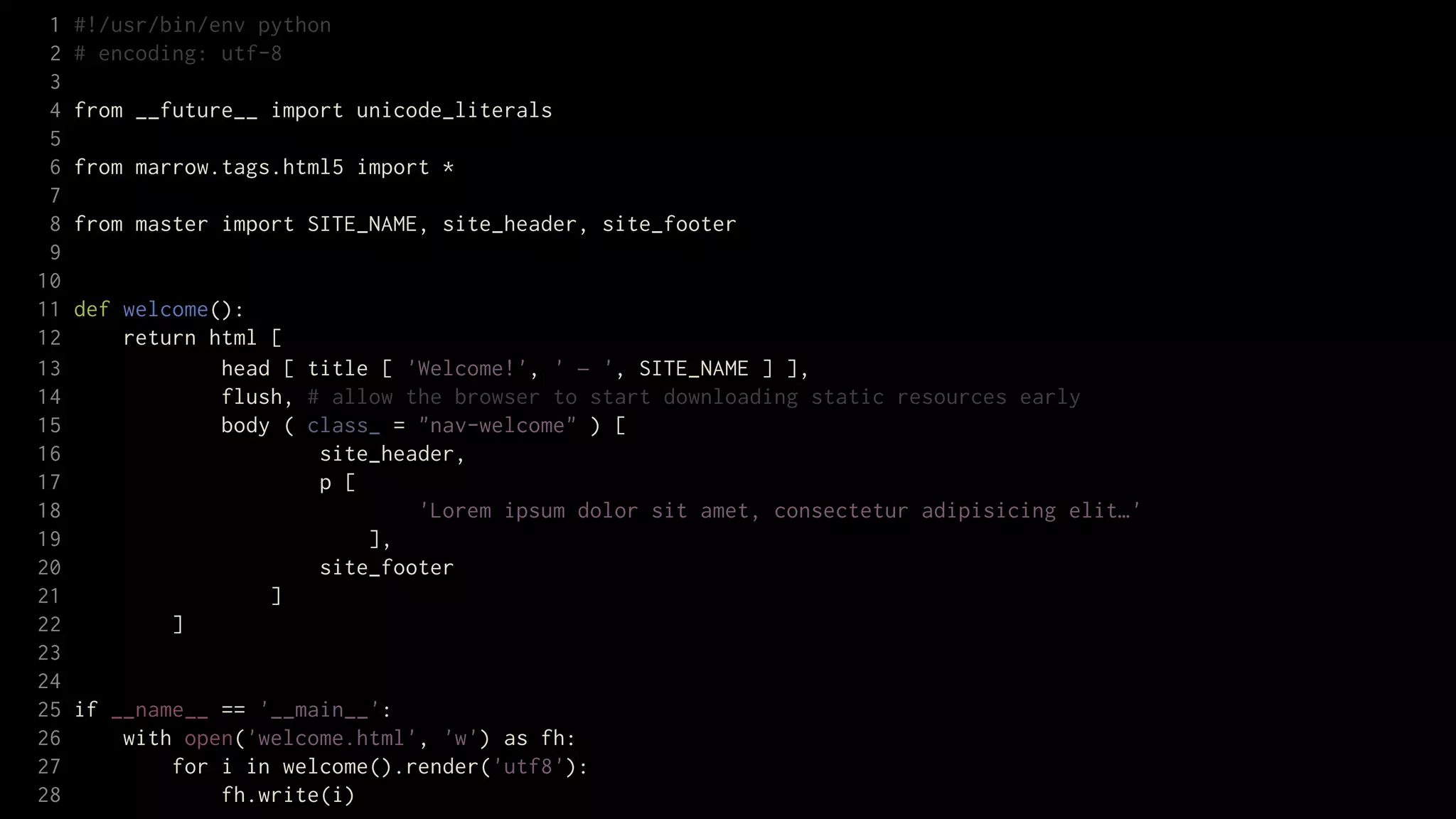 1   #!/usr/bin/env python
 2   # encoding: utf-8
 3
 4   from __future__ import unicode_literals
 5
 6   from marrow.tags.html5 import *
 7
 8   from master import SITE_NAME, site_header, site_footer
 9
10
11   def welcome():
12       return html [
13               head [ title [ 'Welcome!', ' — ', SITE_NAME ] ],
14               flush, # allow the browser to start downloading static resources early
15               body ( class_ = "nav-welcome" ) [
16                       site_header,
17                       p [
18                               'Lorem ipsum dolor sit amet, consectetur adipisicing elit…'
19                           ],
20                       site_footer
21                   ]
22           ]
23
24
25   if __name__ == '__main__':
26       with open('welcome.html', 'w') as fh:
27           for i in welcome().render('utf8'):
28               fh.write(i)
 