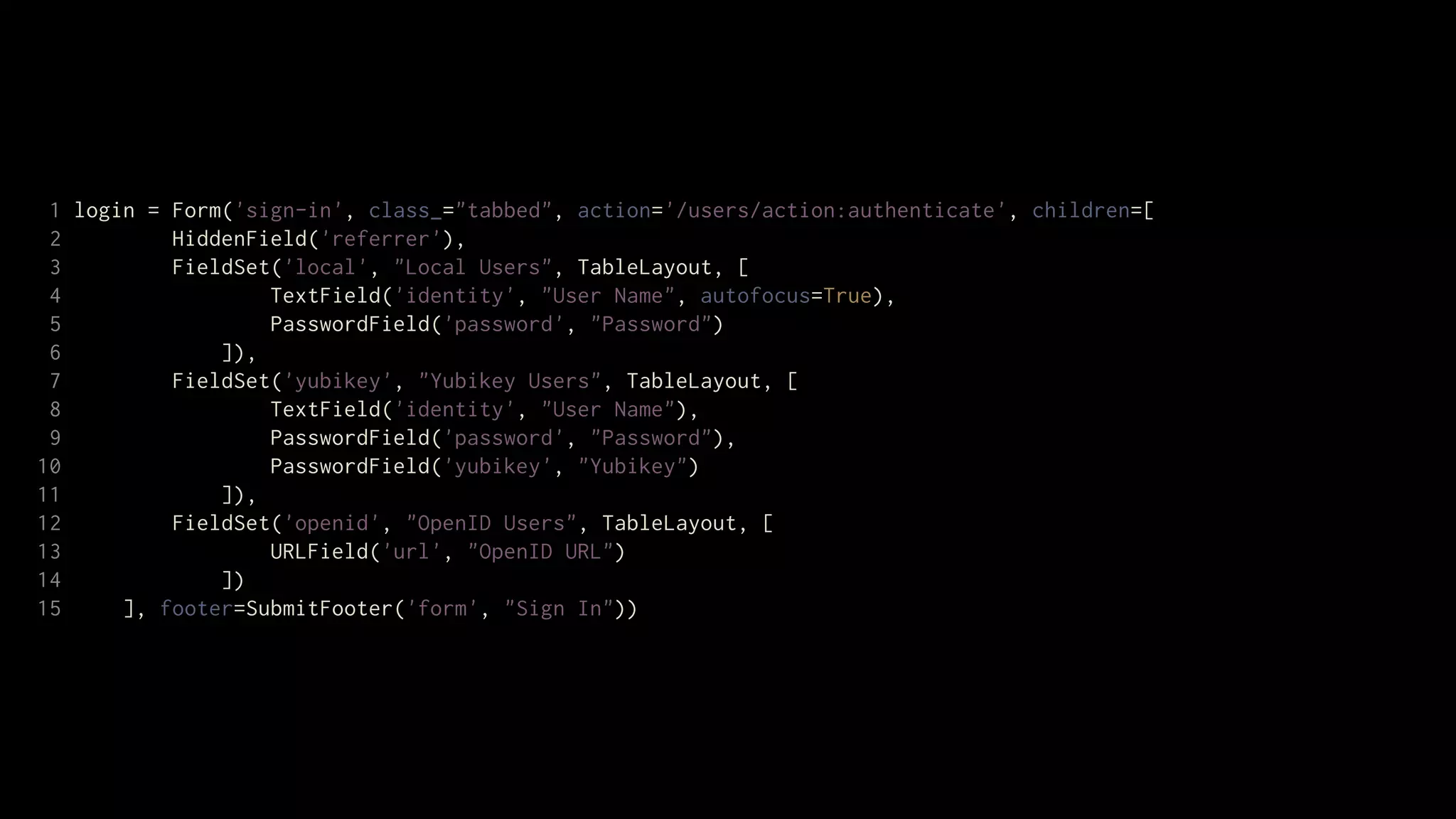 1 login = Form('sign-in', class_="tabbed", action='/users/action:authenticate', children=[
 2         HiddenField('referrer'),
 3         FieldSet('local', "Local Users", TableLayout, [
 4                 TextField('identity', "User Name", autofocus=True),
 5                 PasswordField('password', "Password")
 6             ]),
 7         FieldSet('yubikey', "Yubikey Users", TableLayout, [
 8                 TextField('identity', "User Name"),
 9                 PasswordField('password', "Password"),
10                 PasswordField('yubikey', "Yubikey")
11             ]),
12         FieldSet('openid', "OpenID Users", TableLayout, [
13                 URLField('url', "OpenID URL")
14             ])
15     ], footer=SubmitFooter('form', "Sign In"))
 