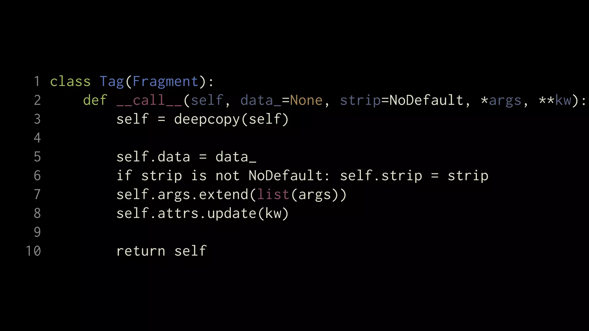 1 class Tag(Fragment):
 2     def __call__(self, data_=None, strip=NoDefault, *args, **kw):
 3         self = deepcopy(self)
 4
 5         self.data = data_
 6         if strip is not NoDefault: self.strip = strip
 7         self.args.extend(list(args))
 8         self.attrs.update(kw)
 9
10         return self
 