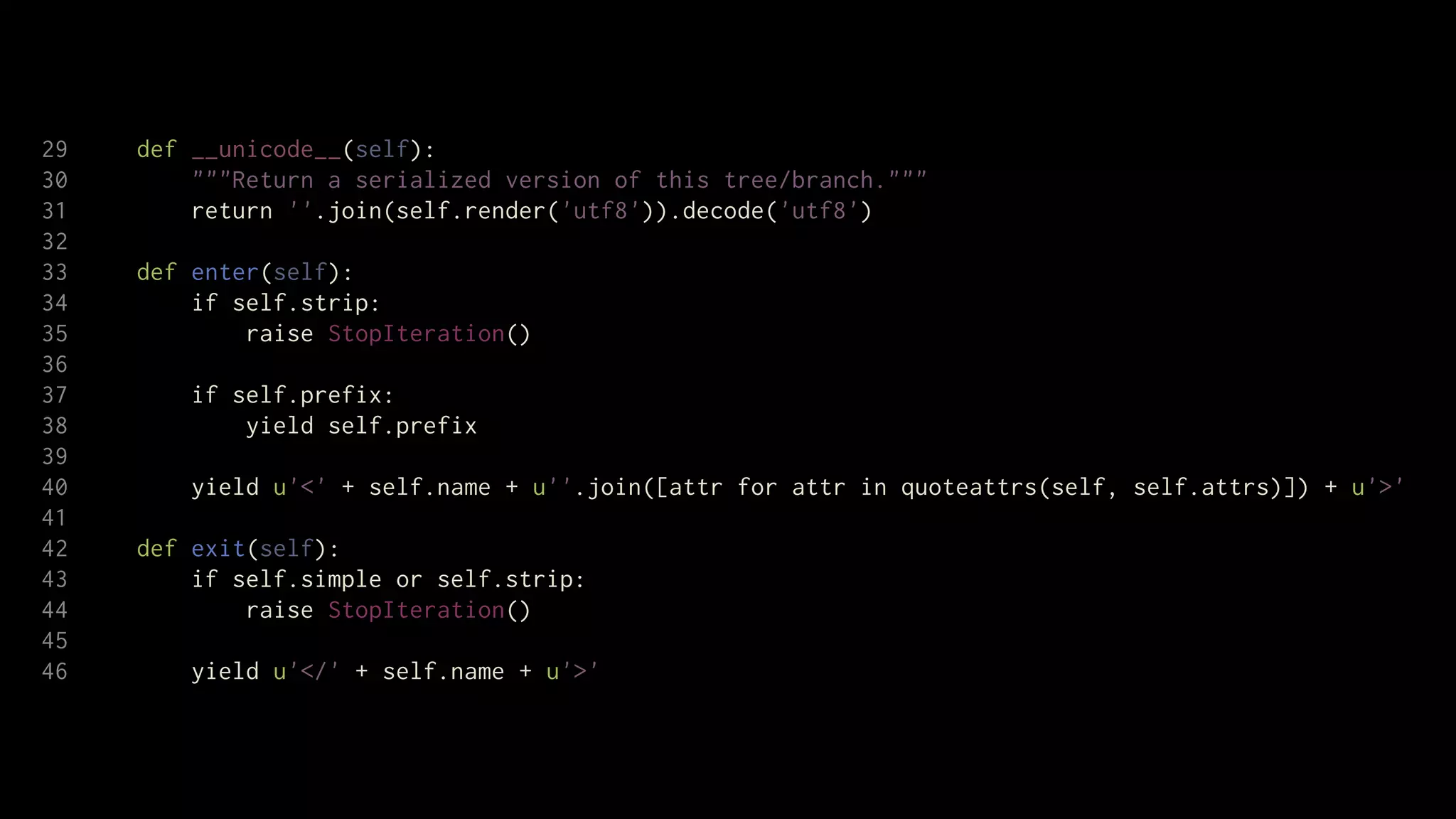 29   def __unicode__(self):
30       """Return a serialized version of this tree/branch."""
31       return ''.join(self.render('utf8')).decode('utf8')
32
33   def enter(self):
34       if self.strip:
35           raise StopIteration()
36
37       if self.prefix:
38           yield self.prefix
39
40       yield u'<' + self.name + u''.join([attr for attr in quoteattrs(self, self.attrs)]) + u'>'
41
42   def exit(self):
43       if self.simple or self.strip:
44           raise StopIteration()
45
46       yield u'</' + self.name + u'>'
 