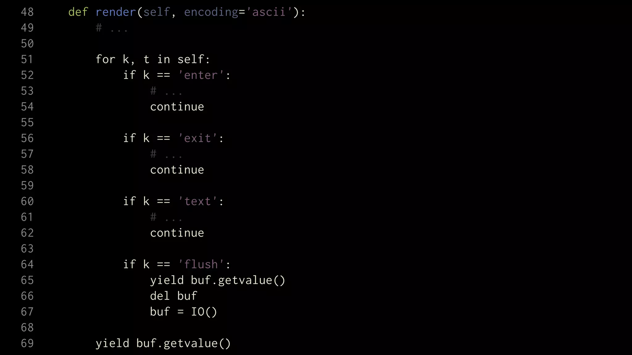 48   def render(self, encoding='ascii'):
49       # ...
50
51       for k, t in self:
52           if k == 'enter':
53               # ...
54               continue
55
56           if k == 'exit':
57               # ...
58               continue
59
60           if k == 'text':
61               # ...
62               continue
63
64           if k == 'flush':
65               yield buf.getvalue()
66               del buf
67               buf = IO()
68
69       yield buf.getvalue()
 