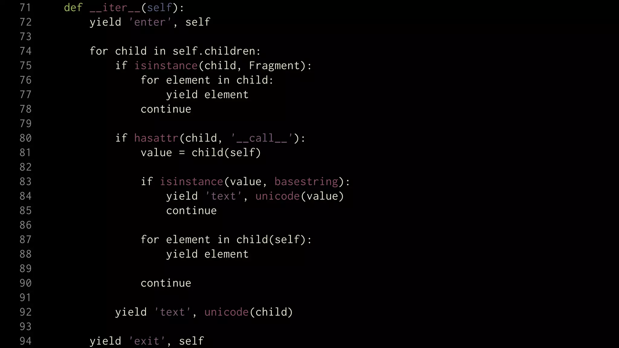 71   def __iter__(self):
72       yield 'enter', self
73
74      for child in self.children:
75          if isinstance(child, Fragment):
76              for element in child:
77                  yield element
78              continue
79
80           if hasattr(child, '__call__'):
81               value = child(self)
82
83               if isinstance(value, basestring):
84                   yield 'text', unicode(value)
85                   continue
86
87               for element in child(self):
88                   yield element
89
90               continue
91
92           yield 'text', unicode(child)
93
94      yield 'exit', self
 