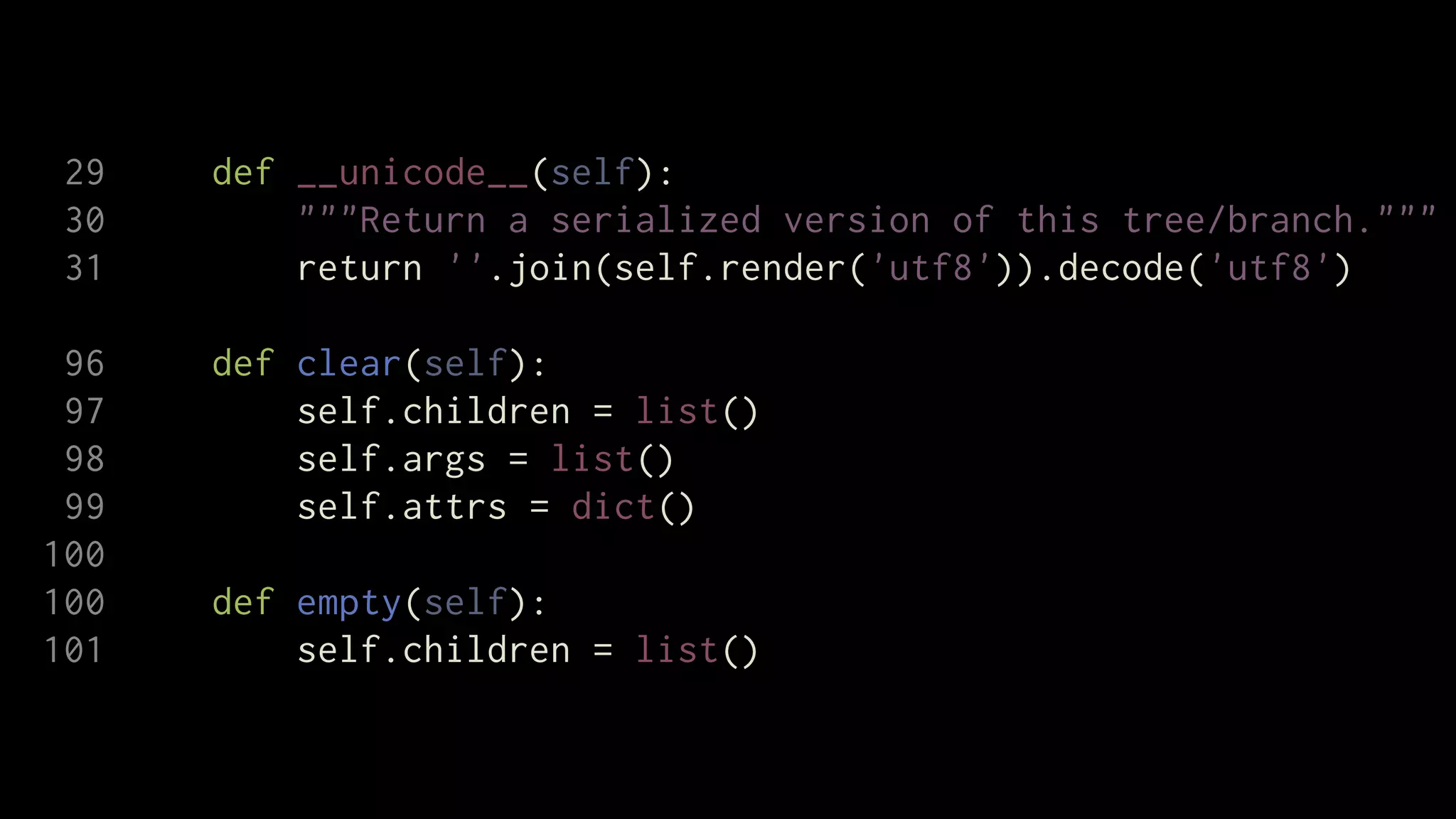 29   def __unicode__(self):
 30       """Return a serialized version of this tree/branch."""
 31       return ''.join(self.render('utf8')).decode('utf8')

 96   def clear(self):
 97       self.children = list()
 98       self.args = list()
 99       self.attrs = dict()
100
100   def empty(self):
101       self.children = list()
 