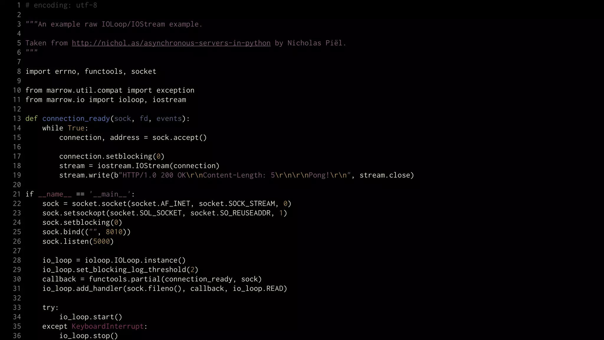 1   # encoding: utf-8
 2
 3   """An example raw IOLoop/IOStream example.
 4
 5   Taken from http://nichol.as/asynchronous-servers-in-python by Nicholas Piël.
 6   """
 7
 8   import errno, functools, socket
 9
10   from marrow.util.compat import exception
11   from marrow.io import ioloop, iostream
12
13   def connection_ready(sock, fd, events):
14       while True:
15           connection, address = sock.accept()
16
17           connection.setblocking(0)
18           stream = iostream.IOStream(connection)
19           stream.write(b"HTTP/1.0 200 OKrnContent-Length: 5rnrnPong!rn", stream.close)
20
21   if __name__ == '__main__':
22       sock = socket.socket(socket.AF_INET, socket.SOCK_STREAM, 0)
23       sock.setsockopt(socket.SOL_SOCKET, socket.SO_REUSEADDR, 1)
24       sock.setblocking(0)
25       sock.bind(("", 8010))
26       sock.listen(5000)
27
28       io_loop = ioloop.IOLoop.instance()
29       io_loop.set_blocking_log_threshold(2)
30       callback = functools.partial(connection_ready, sock)
31       io_loop.add_handler(sock.fileno(), callback, io_loop.READ)
32
33       try:
34           io_loop.start()
35       except KeyboardInterrupt:
36           io_loop.stop()
 
