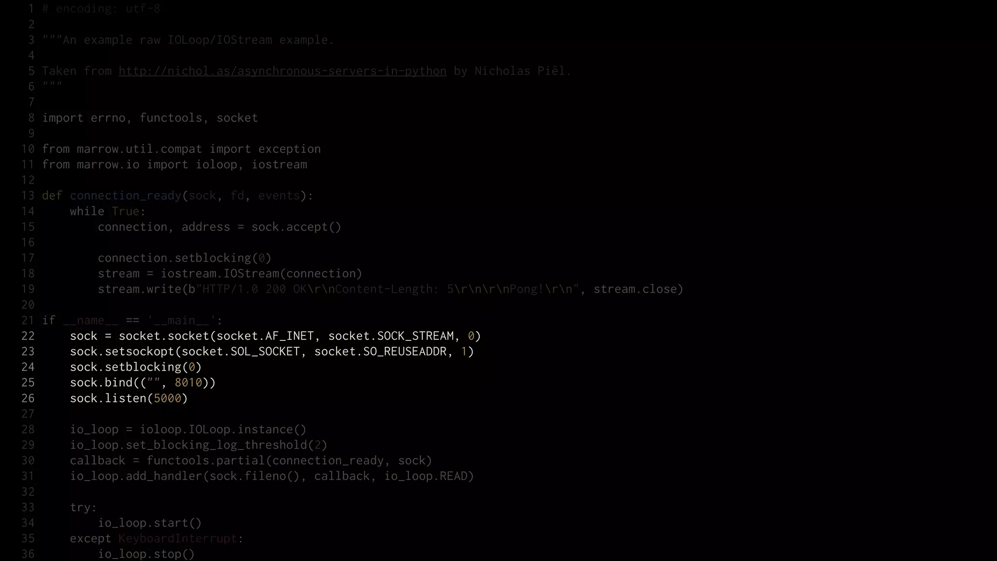 1   # encoding: utf-8
 2
 3   """An example raw IOLoop/IOStream example.
 4
 5   Taken from http://nichol.as/asynchronous-servers-in-python by Nicholas Piël.
 6   """
 7
 8   import errno, functools, socket
 9
10   from marrow.util.compat import exception
11   from marrow.io import ioloop, iostream
12
13   def connection_ready(sock, fd, events):
14       while True:
15           connection, address = sock.accept()
16
17           connection.setblocking(0)
18           stream = iostream.IOStream(connection)
19           stream.write(b"HTTP/1.0 200 OKrnContent-Length: 5rnrnPong!rn", stream.close)
20
21   if __name__ == '__main__':
22       sock = socket.socket(socket.AF_INET, socket.SOCK_STREAM, 0)
23       sock.setsockopt(socket.SOL_SOCKET, socket.SO_REUSEADDR, 1)
24       sock.setblocking(0)
25       sock.bind(("", 8010))
26       sock.listen(5000)
27
28       io_loop = ioloop.IOLoop.instance()
29       io_loop.set_blocking_log_threshold(2)
30       callback = functools.partial(connection_ready, sock)
31       io_loop.add_handler(sock.fileno(), callback, io_loop.READ)
32
33       try:
34           io_loop.start()
35       except KeyboardInterrupt:
36           io_loop.stop()
 