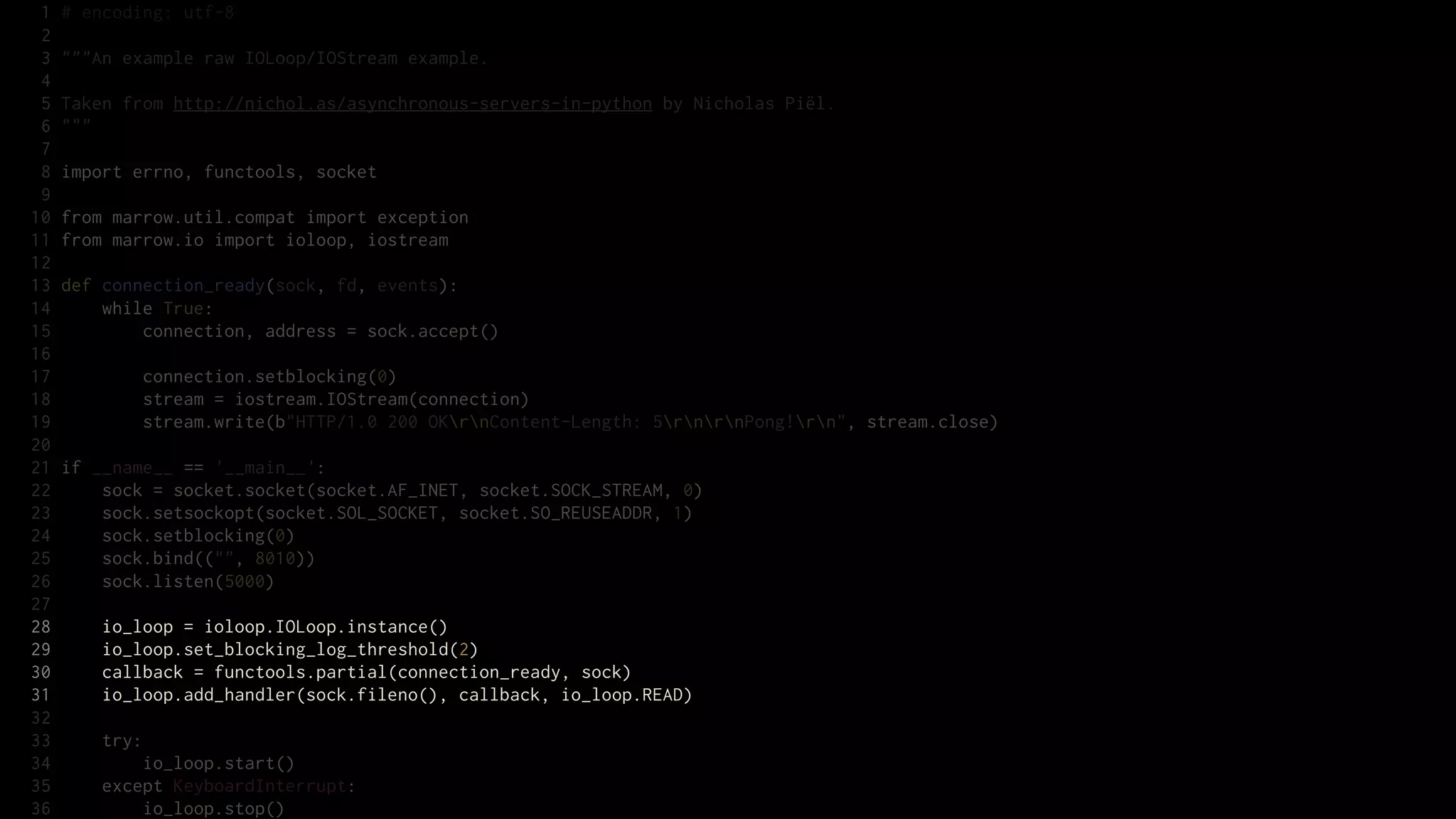 1   # encoding: utf-8
 2
 3   """An example raw IOLoop/IOStream example.
 4
 5   Taken from http://nichol.as/asynchronous-servers-in-python by Nicholas Piël.
 6   """
 7
 8   import errno, functools, socket
 9
10   from marrow.util.compat import exception
11   from marrow.io import ioloop, iostream
12
13   def connection_ready(sock, fd, events):
14       while True:
15           connection, address = sock.accept()
16
17           connection.setblocking(0)
18           stream = iostream.IOStream(connection)
19           stream.write(b"HTTP/1.0 200 OKrnContent-Length: 5rnrnPong!rn", stream.close)
20
21   if __name__ == '__main__':
22       sock = socket.socket(socket.AF_INET, socket.SOCK_STREAM, 0)
23       sock.setsockopt(socket.SOL_SOCKET, socket.SO_REUSEADDR, 1)
24       sock.setblocking(0)
25       sock.bind(("", 8010))
26       sock.listen(5000)
27
28       io_loop = ioloop.IOLoop.instance()
29       io_loop.set_blocking_log_threshold(2)
30       callback = functools.partial(connection_ready, sock)
31       io_loop.add_handler(sock.fileno(), callback, io_loop.READ)
32
33       try:
34           io_loop.start()
35       except KeyboardInterrupt:
36           io_loop.stop()
 