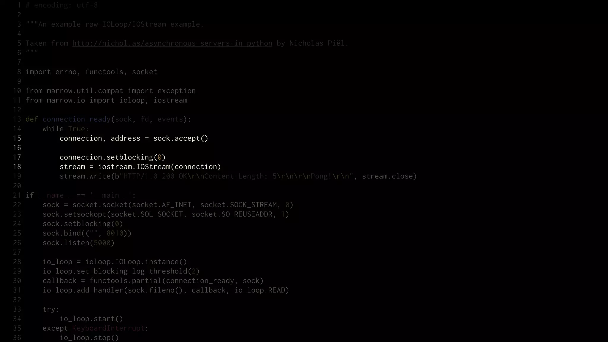 1   # encoding: utf-8
 2
 3   """An example raw IOLoop/IOStream example.
 4
 5   Taken from http://nichol.as/asynchronous-servers-in-python by Nicholas Piël.
 6   """
 7
 8   import errno, functools, socket
 9
10   from marrow.util.compat import exception
11   from marrow.io import ioloop, iostream
12
13   def connection_ready(sock, fd, events):
14       while True:
15           connection, address = sock.accept()
16
17           connection.setblocking(0)
18           stream = iostream.IOStream(connection)
19           stream.write(b"HTTP/1.0 200 OKrnContent-Length: 5rnrnPong!rn", stream.close)
20
21   if __name__ == '__main__':
22       sock = socket.socket(socket.AF_INET, socket.SOCK_STREAM, 0)
23       sock.setsockopt(socket.SOL_SOCKET, socket.SO_REUSEADDR, 1)
24       sock.setblocking(0)
25       sock.bind(("", 8010))
26       sock.listen(5000)
27
28       io_loop = ioloop.IOLoop.instance()
29       io_loop.set_blocking_log_threshold(2)
30       callback = functools.partial(connection_ready, sock)
31       io_loop.add_handler(sock.fileno(), callback, io_loop.READ)
32
33       try:
34           io_loop.start()
35       except KeyboardInterrupt:
36           io_loop.stop()
 