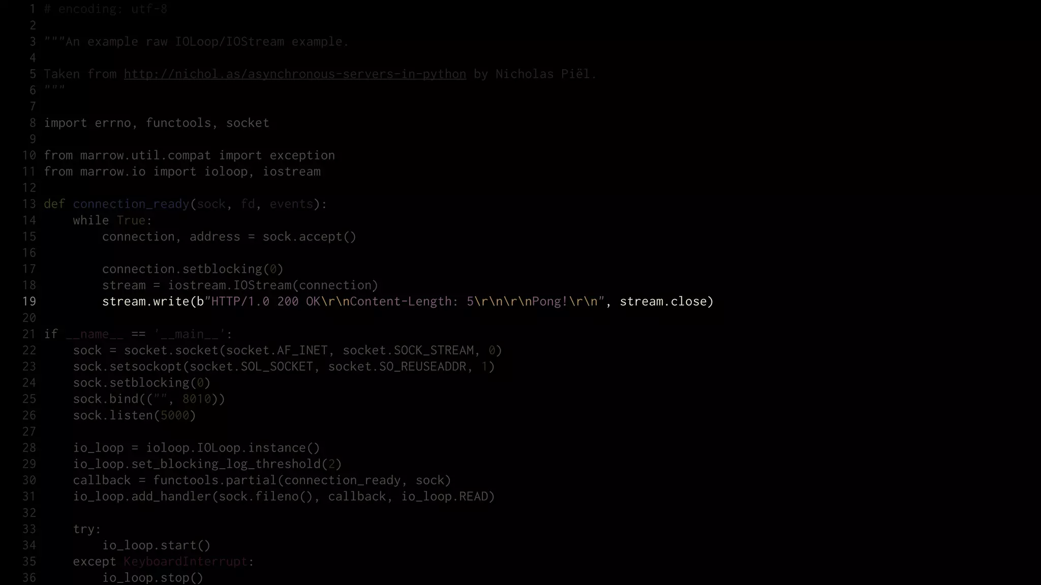 1   # encoding: utf-8
 2
 3   """An example raw IOLoop/IOStream example.
 4
 5   Taken from http://nichol.as/asynchronous-servers-in-python by Nicholas Piël.
 6   """
 7
 8   import errno, functools, socket
 9
10   from marrow.util.compat import exception
11   from marrow.io import ioloop, iostream
12
13   def connection_ready(sock, fd, events):
14       while True:
15           connection, address = sock.accept()
16
17           connection.setblocking(0)
18           stream = iostream.IOStream(connection)
19           stream.write(b"HTTP/1.0 200 OKrnContent-Length: 5rnrnPong!rn", stream.close)
20
21   if __name__ == '__main__':
22       sock = socket.socket(socket.AF_INET, socket.SOCK_STREAM, 0)
23       sock.setsockopt(socket.SOL_SOCKET, socket.SO_REUSEADDR, 1)
24       sock.setblocking(0)
25       sock.bind(("", 8010))
26       sock.listen(5000)
27
28       io_loop = ioloop.IOLoop.instance()
29       io_loop.set_blocking_log_threshold(2)
30       callback = functools.partial(connection_ready, sock)
31       io_loop.add_handler(sock.fileno(), callback, io_loop.READ)
32
33       try:
34           io_loop.start()
35       except KeyboardInterrupt:
36           io_loop.stop()
 