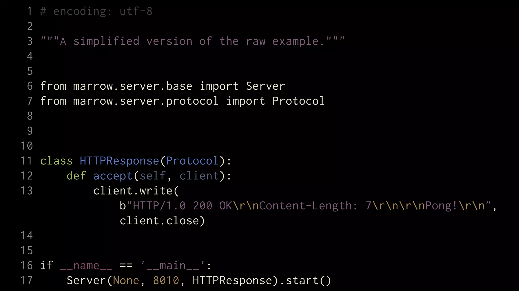 1   # encoding: utf-8
 2
 3   """A simplified version of the raw example."""
 4
 5
 6   from marrow.server.base import Server
 7   from marrow.server.protocol import Protocol
 8
 9
10
11   class HTTPResponse(Protocol):
12       def accept(self, client):
13           client.write(
                 b"HTTP/1.0 200 OKrnContent-Length: 7rnrnPong!rn",
                 client.close)
14
15
16 if __name__ == '__main__':
17     Server(None, 8010, HTTPResponse).start()
 