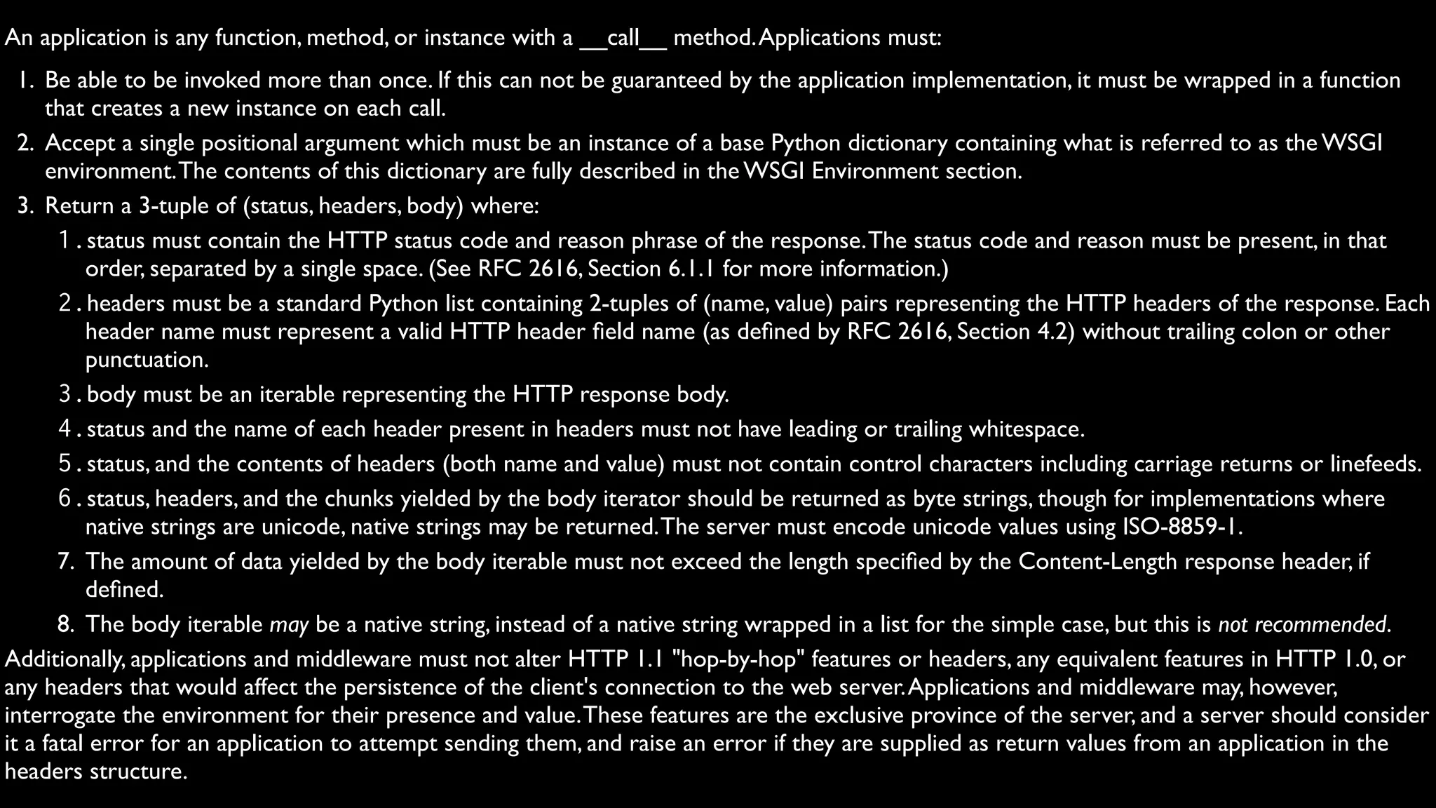 An application is any function, method, or instance with a __call__ method. Applications must:
  1. Be able to be invoked more than once. If this can not be guaranteed by the application implementation, it must be wrapped in a function
     that creates a new instance on each call.
  2. Accept a single positional argument which must be an instance of a base Python dictionary containing what is referred to as the WSGI
     environment. The contents of this dictionary are fully described in the WSGI Environment section.
  3. Return a 3-tuple of (status, headers, body) where:
       1.status must contain the HTTP status code and reason phrase of the response. The status code and reason must be present, in that
          order, separated by a single space. (See RFC 2616, Section 6.1.1 for more information.)
       2.headers must be a standard Python list containing 2-tuples of (name, value) pairs representing the HTTP headers of the response. Each
          header name must represent a valid HTTP header ﬁeld name (as deﬁned by RFC 2616, Section 4.2) without trailing colon or other
          punctuation.
       3.body must be an iterable representing the HTTP response body.
       4.status and the name of each header present in headers must not have leading or trailing whitespace.
       5.status, and the contents of headers (both name and value) must not contain control characters including carriage returns or linefeeds.
       6.status, headers, and the chunks yielded by the body iterator should be returned as byte strings, though for implementations where
          native strings are unicode, native strings may be returned. The server must encode unicode values using ISO-8859-1.
       7. The amount of data yielded by the body iterable must not exceed the length speciﬁed by the Content-Length response header, if
          deﬁned.
       8. The body iterable may be a native string, instead of a native string wrapped in a list for the simple case, but this is not recommended.
Additionally, applications and middleware must not alter HTTP 1.1 "hop-by-hop" features or headers, any equivalent features in HTTP 1.0, or
any headers that would affect the persistence of the client's connection to the web server. Applications and middleware may, however,
interrogate the environment for their presence and value. These features are the exclusive province of the server, and a server should consider
it a fatal error for an application to attempt sending them, and raise an error if they are supplied as return values from an application in the
headers structure.
 