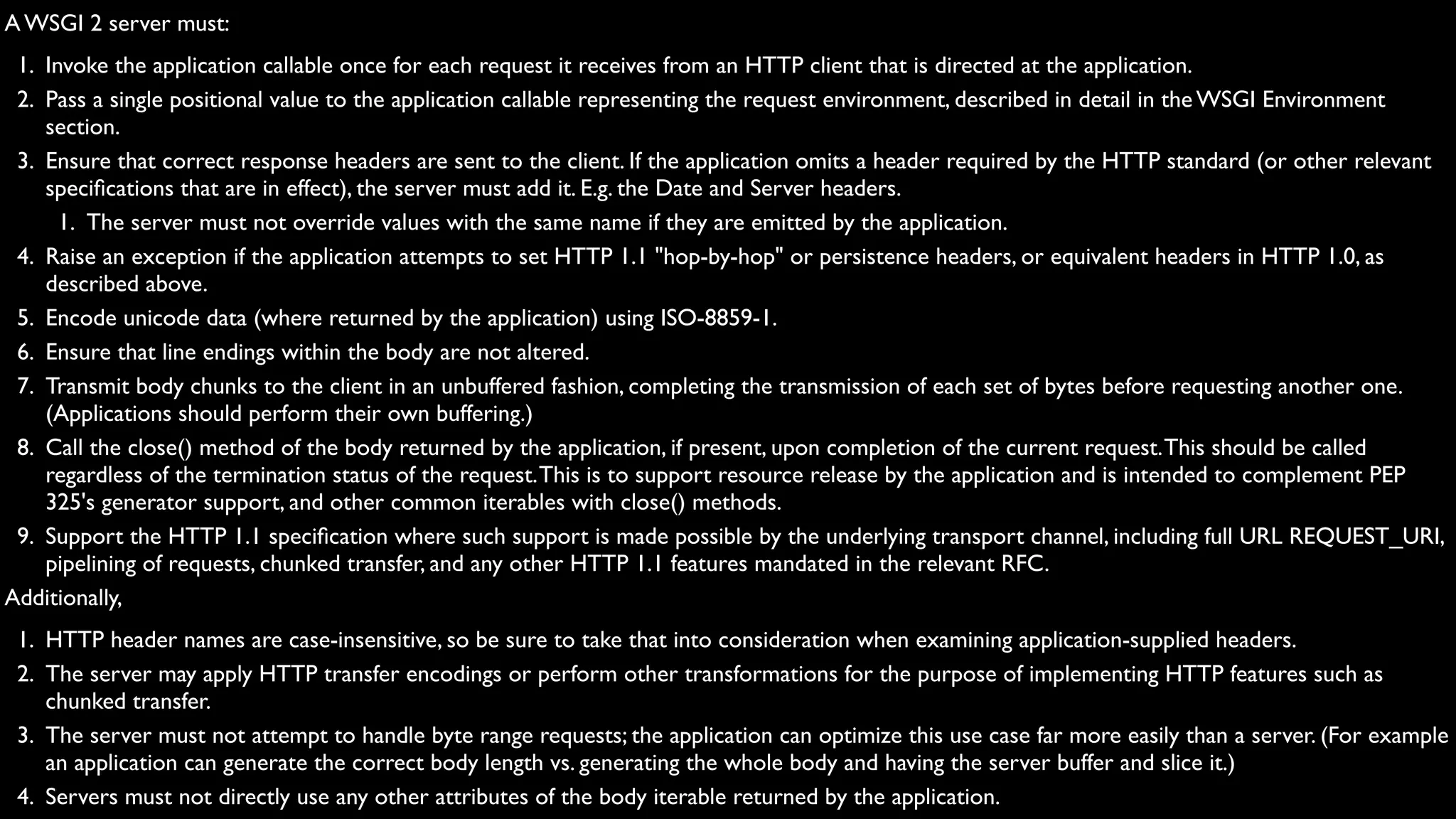 A WSGI 2 server must:
 1. Invoke the application callable once for each request it receives from an HTTP client that is directed at the application.
 2. Pass a single positional value to the application callable representing the request environment, described in detail in the WSGI Environment
    section.
 3. Ensure that correct response headers are sent to the client. If the application omits a header required by the HTTP standard (or other relevant
    speciﬁcations that are in effect), the server must add it. E.g. the Date and Server headers.
      1. The server must not override values with the same name if they are emitted by the application.
 4. Raise an exception if the application attempts to set HTTP 1.1 "hop-by-hop" or persistence headers, or equivalent headers in HTTP 1.0, as
    described above.
 5. Encode unicode data (where returned by the application) using ISO-8859-1.
 6. Ensure that line endings within the body are not altered.
 7. Transmit body chunks to the client in an unbuffered fashion, completing the transmission of each set of bytes before requesting another one.
    (Applications should perform their own buffering.)
 8. Call the close() method of the body returned by the application, if present, upon completion of the current request. This should be called
    regardless of the termination status of the request. This is to support resource release by the application and is intended to complement PEP
    325's generator support, and other common iterables with close() methods.
 9. Support the HTTP 1.1 speciﬁcation where such support is made possible by the underlying transport channel, including full URL REQUEST_URI,
    pipelining of requests, chunked transfer, and any other HTTP 1.1 features mandated in the relevant RFC.
Additionally,
 1. HTTP header names are case-insensitive, so be sure to take that into consideration when examining application-supplied headers.
 2. The server may apply HTTP transfer encodings or perform other transformations for the purpose of implementing HTTP features such as
    chunked transfer.
 3. The server must not attempt to handle byte range requests; the application can optimize this use case far more easily than a server. (For example
    an application can generate the correct body length vs. generating the whole body and having the server buffer and slice it.)
 4. Servers must not directly use any other attributes of the body iterable returned by the application.
 