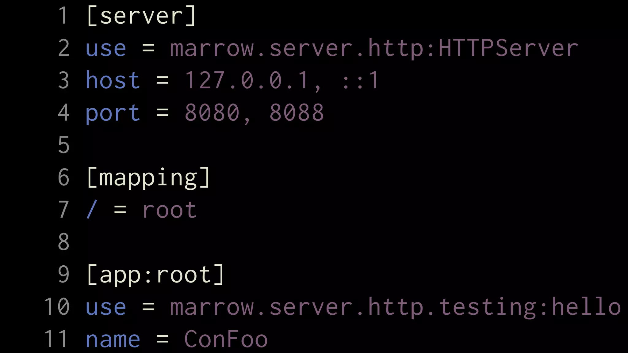 1   [server]
 2   use = marrow.server.http:HTTPServer
 3   host = 127.0.0.1, ::1
 4   port = 8080, 8088
 5
 6   [mapping]
 7   / = root
 8
 9   [app:root]
10   use = marrow.server.http.testing:hello
11   name = ConFoo
 