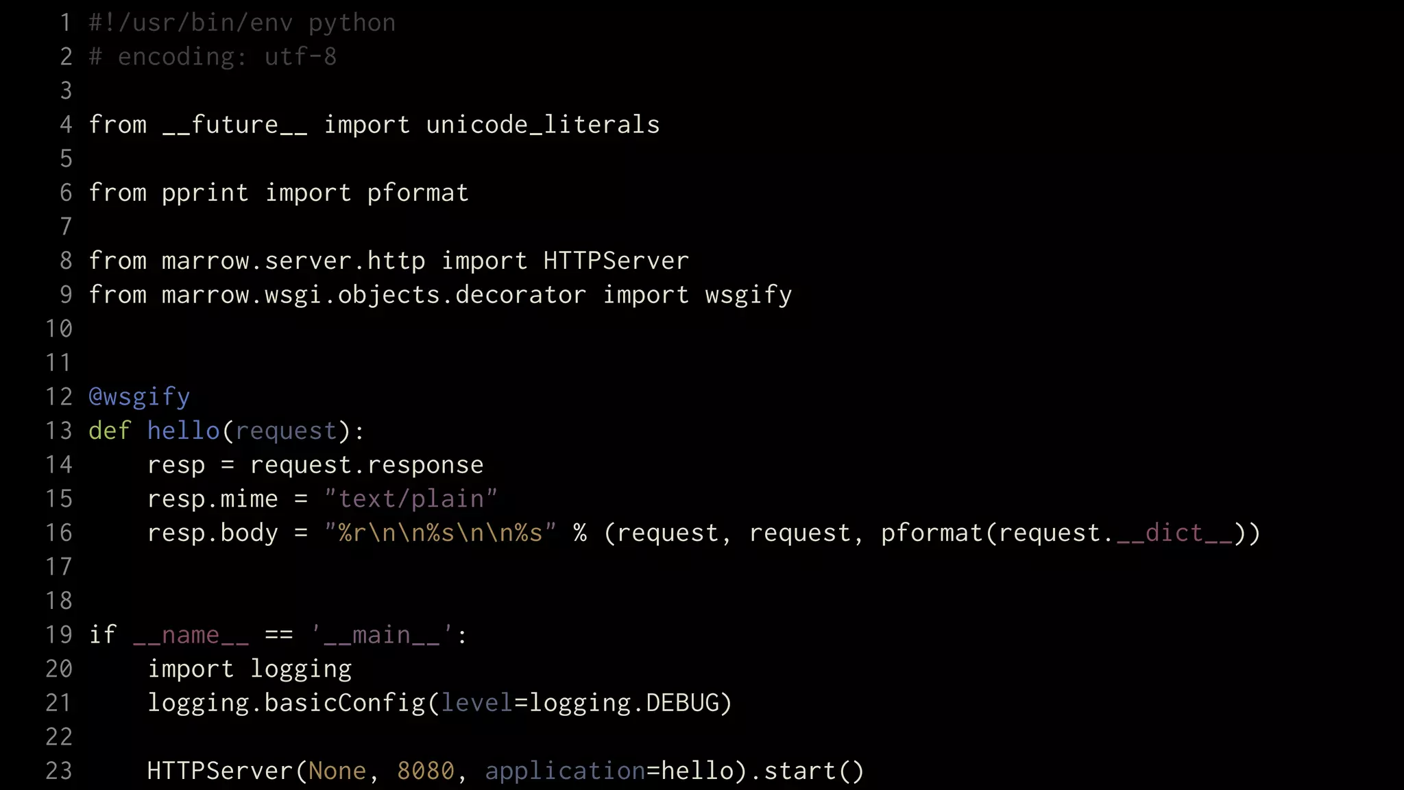 1   #!/usr/bin/env python
 2   # encoding: utf-8
 3
 4   from __future__ import unicode_literals
 5
 6   from pprint import pformat
 7
 8   from marrow.server.http import HTTPServer
 9   from marrow.wsgi.objects.decorator import wsgify
10
11
12   @wsgify
13   def hello(request):
14       resp = request.response
15       resp.mime = "text/plain"
16       resp.body = "%rnn%snn%s" % (request, request, pformat(request.__dict__))
17
18
19   if __name__ == '__main__':
20       import logging
21       logging.basicConfig(level=logging.DEBUG)
22
23       HTTPServer(None, 8080, application=hello).start()
 