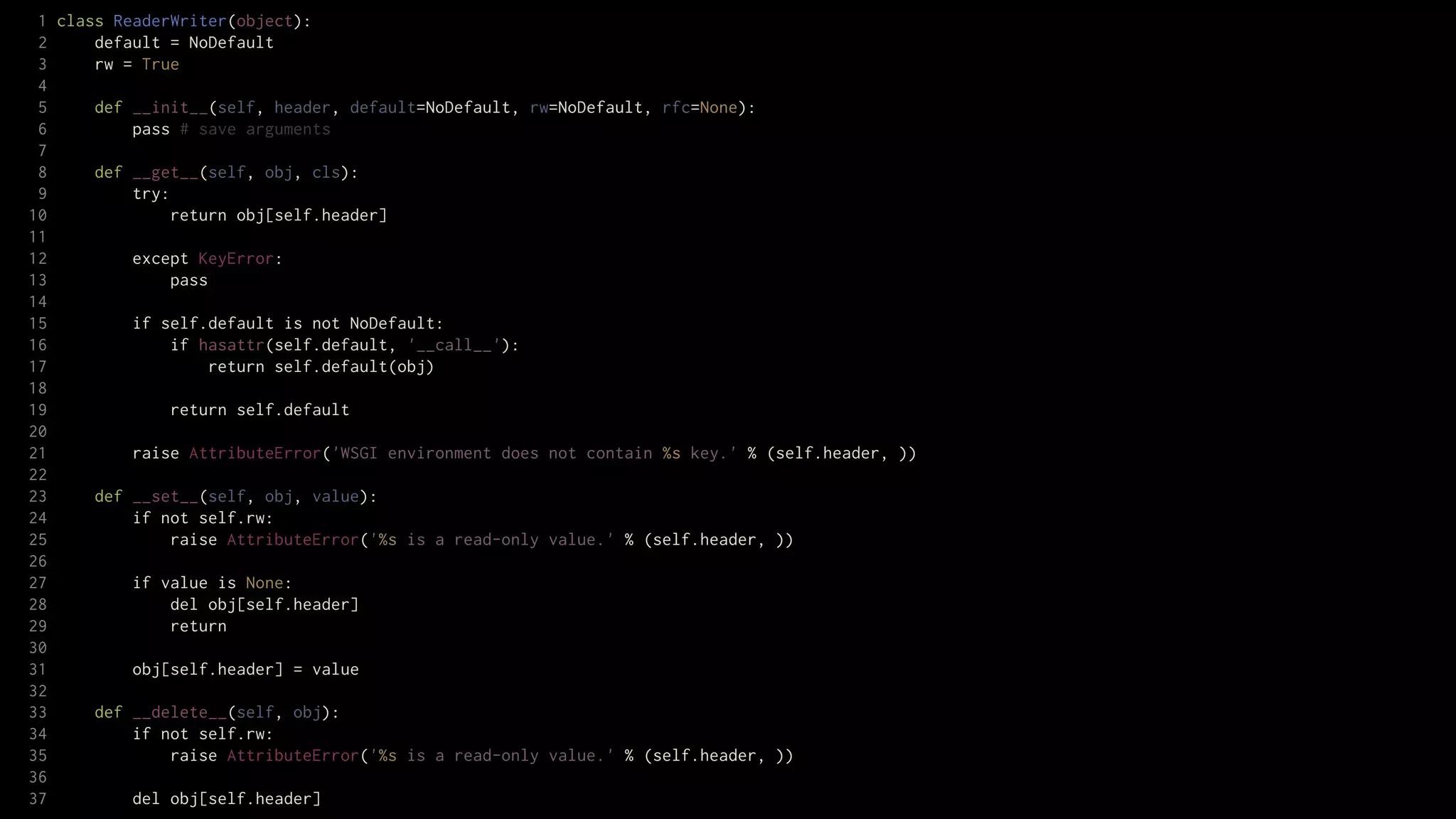 1 class ReaderWriter(object):
 2     default = NoDefault
 3     rw = True
 4
 5     def __init__(self, header, default=NoDefault, rw=NoDefault, rfc=None):
 6         pass # save arguments
 7
 8     def __get__(self, obj, cls):
 9         try:
10              return obj[self.header]
11
12         except KeyError:
13              pass
14
15         if self.default is not NoDefault:
16              if hasattr(self.default, '__call__'):
17                   return self.default(obj)
18
19              return self.default
20
21         raise AttributeError('WSGI environment does not contain %s key.' % (self.header, ))
22
23     def __set__(self, obj, value):
24         if not self.rw:
25              raise AttributeError('%s is a read-only value.' % (self.header, ))
26
27         if value is None:
28              del obj[self.header]
29              return
30
31         obj[self.header] = value
32
33     def __delete__(self, obj):
34         if not self.rw:
35              raise AttributeError('%s is a read-only value.' % (self.header, ))
36
37         del obj[self.header]
 