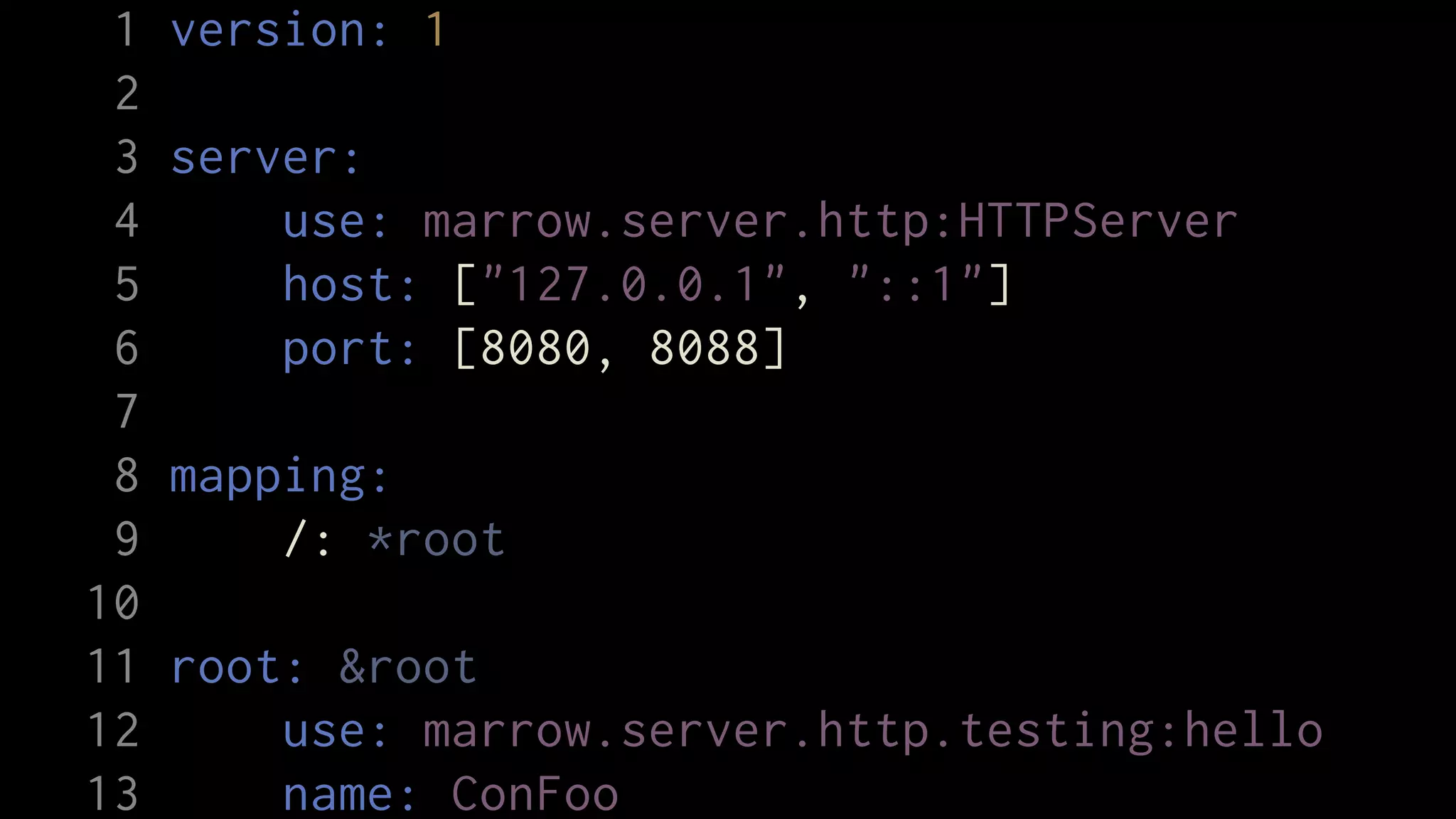 1   version: 1
 2
 3   server:
 4       use: marrow.server.http:HTTPServer
 5       host: ["127.0.0.1", "::1"]
 6       port: [8080, 8088]
 7
 8   mapping:
 9       /: *root
10
11   root: &root
12       use: marrow.server.http.testing:hello
13       name: ConFoo
 