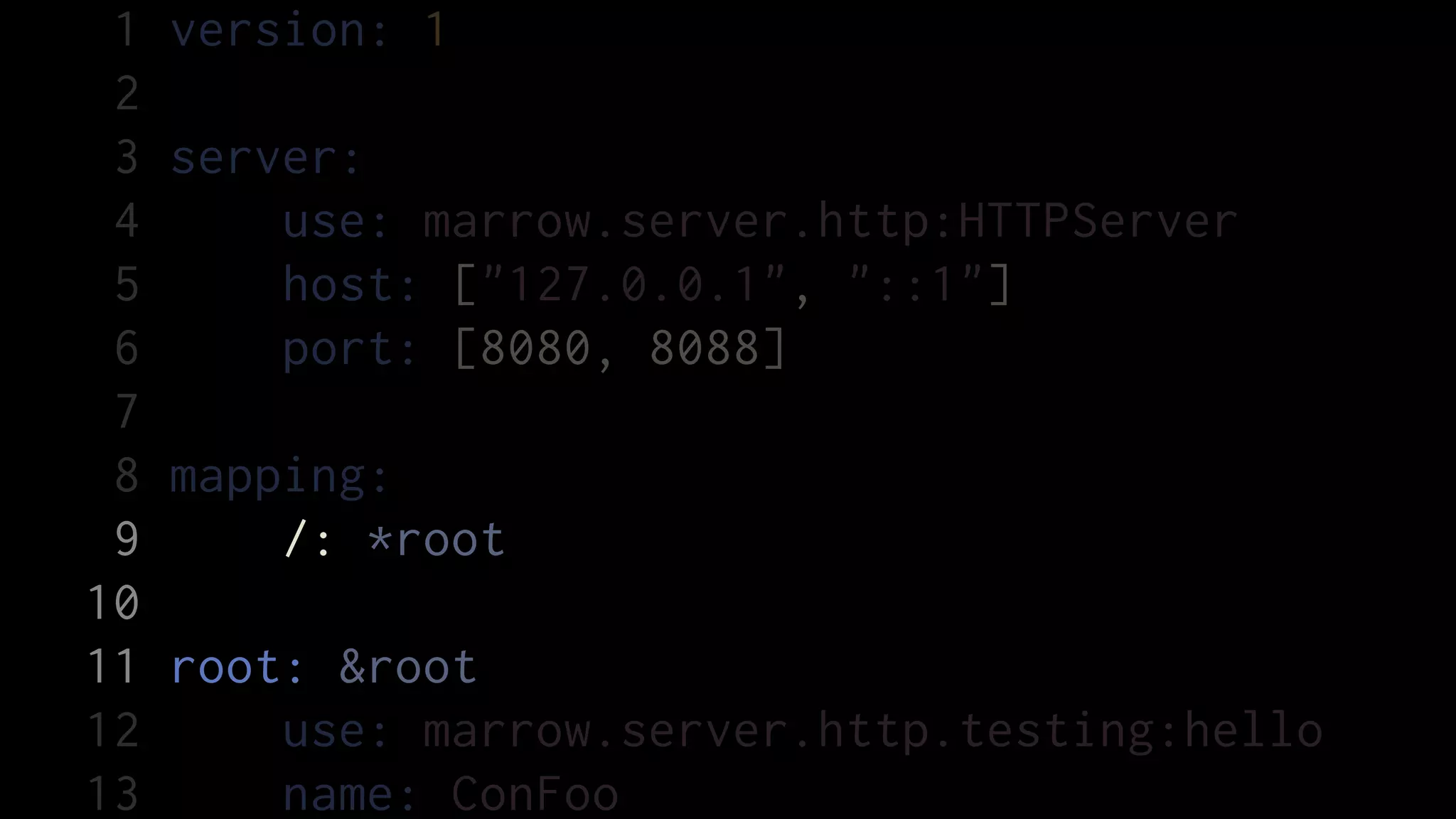 1   version: 1
 2
 3   server:
 4       use: marrow.server.http:HTTPServer
 5       host: ["127.0.0.1", "::1"]
 6       port: [8080, 8088]
 7
 8   mapping:
 9       /: *root
10
11   root: &root
12       use: marrow.server.http.testing:hello
13       name: ConFoo
 