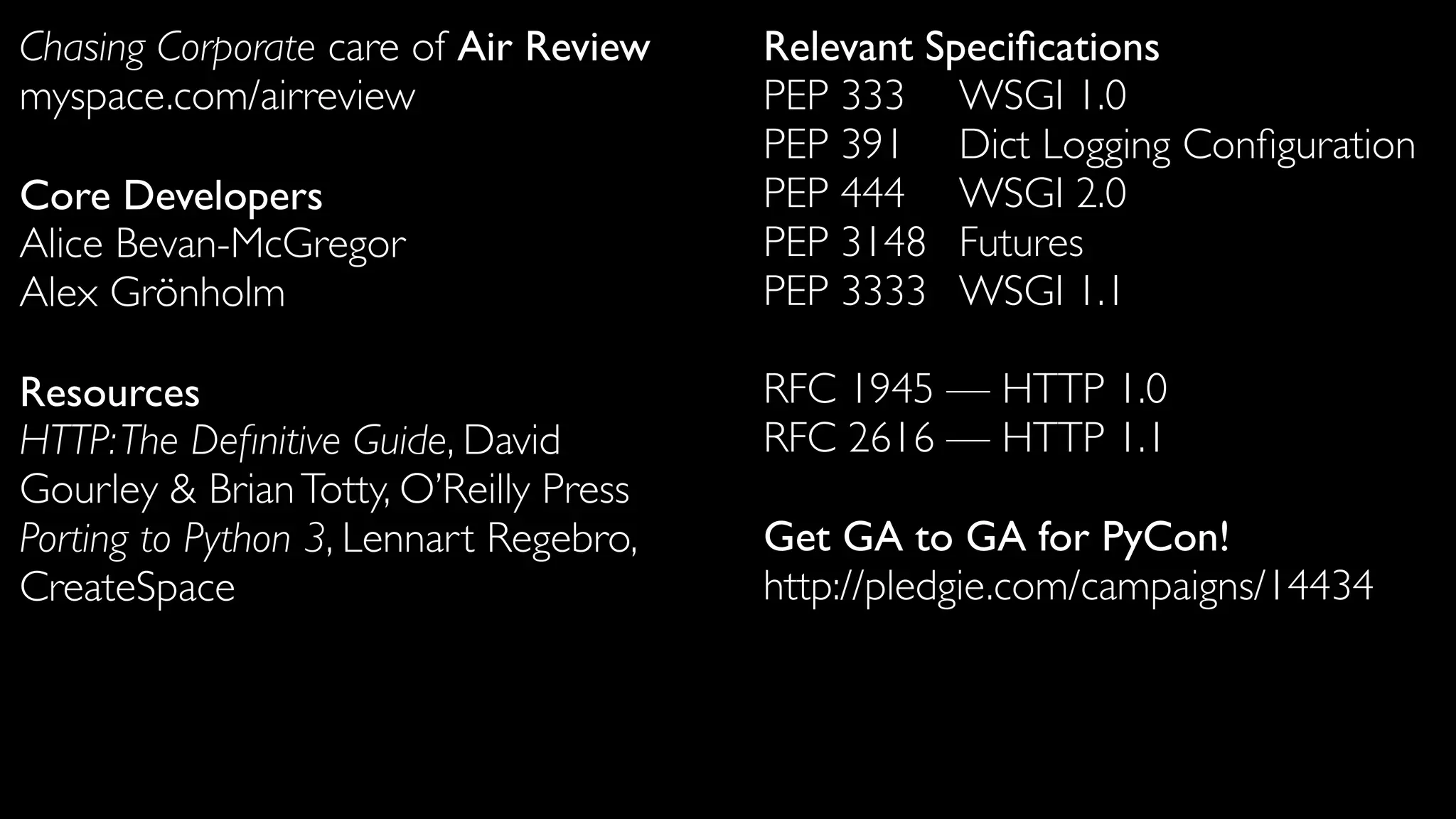 Chasing Corporate care of Air Review    Relevant Speciﬁcations
myspace.com/airreview                   PEP 333	

	

 WSGI 1.0
                                        PEP 391	

	

 Dict Logging Conﬁguration
Core Developers                         PEP 444	

	

 WSGI 2.0
Alice Bevan-McGregor                    PEP 3148	

 Futures
Alex Grönholm                           PEP 3333	

 WSGI 1.1

Resources                               RFC 1945 — HTTP 1.0
HTTP: The Deﬁnitive Guide, David        RFC 2616 — HTTP 1.1
Gourley & Brian Totty, O’Reilly Press
Porting to Python 3, Lennart Regebro,   Get GA to GA for PyCon!
CreateSpace                             http://pledgie.com/campaigns/14434
 