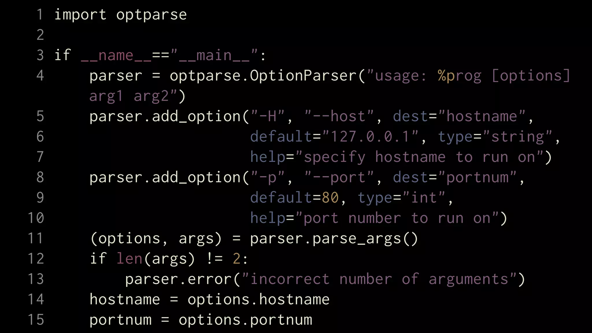 1 import optparse
 2
 3 if __name__=="__main__":
 4     parser = optparse.OptionParser("usage: %prog [options]
       arg1 arg2")
 5     parser.add_option("-H", "--host", dest="hostname",
 6                        default="127.0.0.1", type="string",
 7                        help="specify hostname to run on")
 8     parser.add_option("-p", "--port", dest="portnum",
 9                        default=80, type="int",
10                        help="port number to run on")
11     (options, args) = parser.parse_args()
12     if len(args) != 2:
13         parser.error("incorrect number of arguments")
14     hostname = options.hostname
15     portnum = options.portnum
 