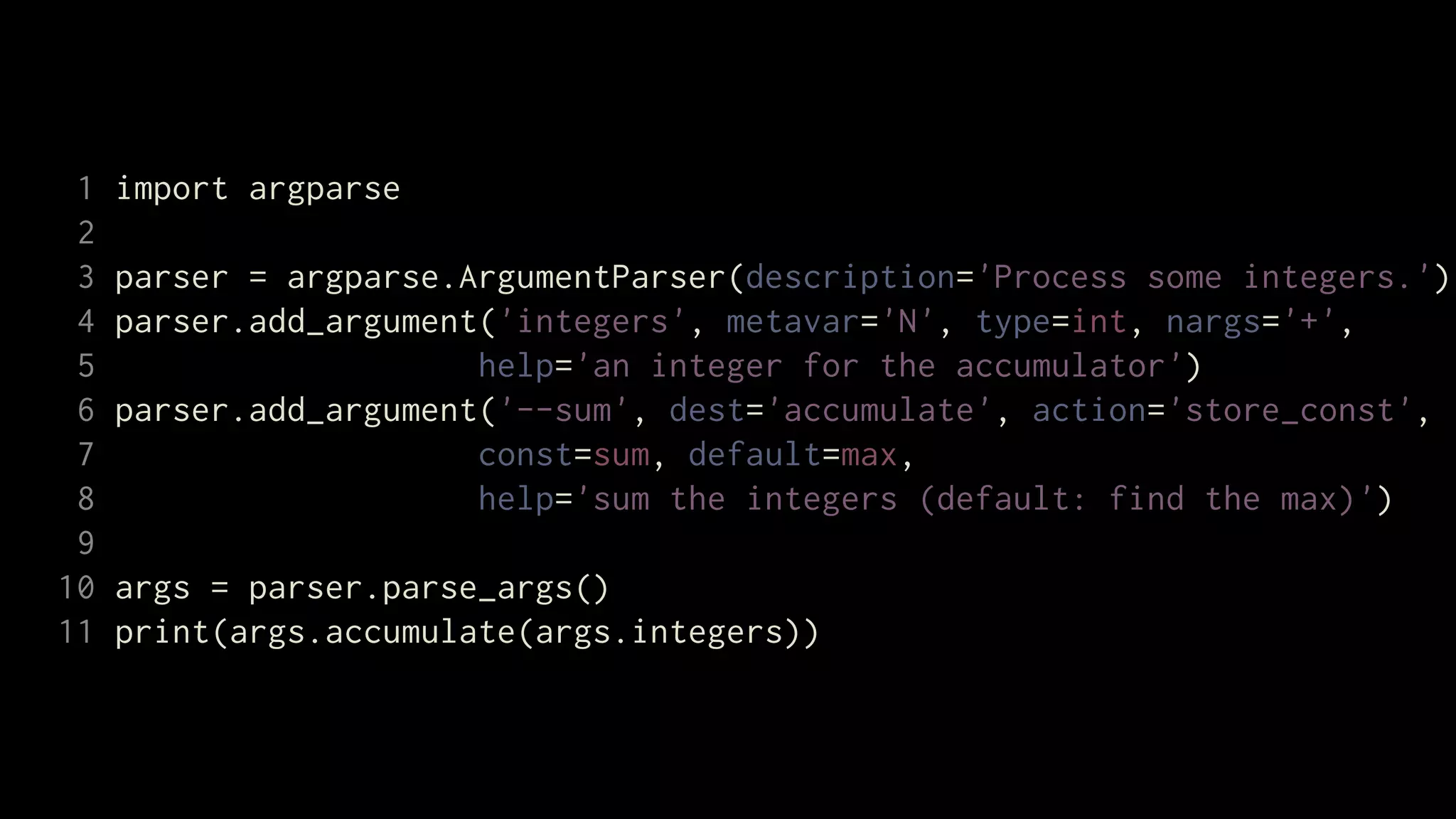 1   import argparse
 2
 3   parser = argparse.ArgumentParser(description='Process some integers.')
 4   parser.add_argument('integers', metavar='N', type=int, nargs='+',
 5                      help='an integer for the accumulator')
 6   parser.add_argument('--sum', dest='accumulate', action='store_const',
 7                      const=sum, default=max,
 8                      help='sum the integers (default: find the max)')
 9
10   args = parser.parse_args()
11   print(args.accumulate(args.integers))
 