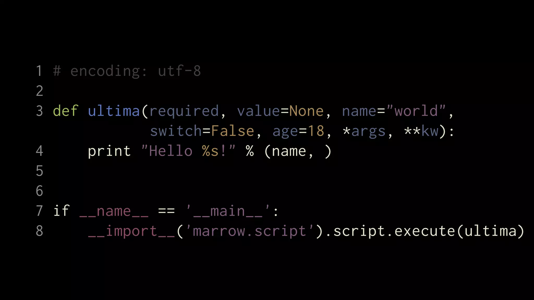 1 # encoding: utf-8
2
3 def ultima(required, value=None, name="world",
             switch=False, age=18, *args, **kw):
4     print "Hello %s!" % (name, )
5
6
7 if __name__ == '__main__':
8     __import__('marrow.script').script.execute(ultima)
 