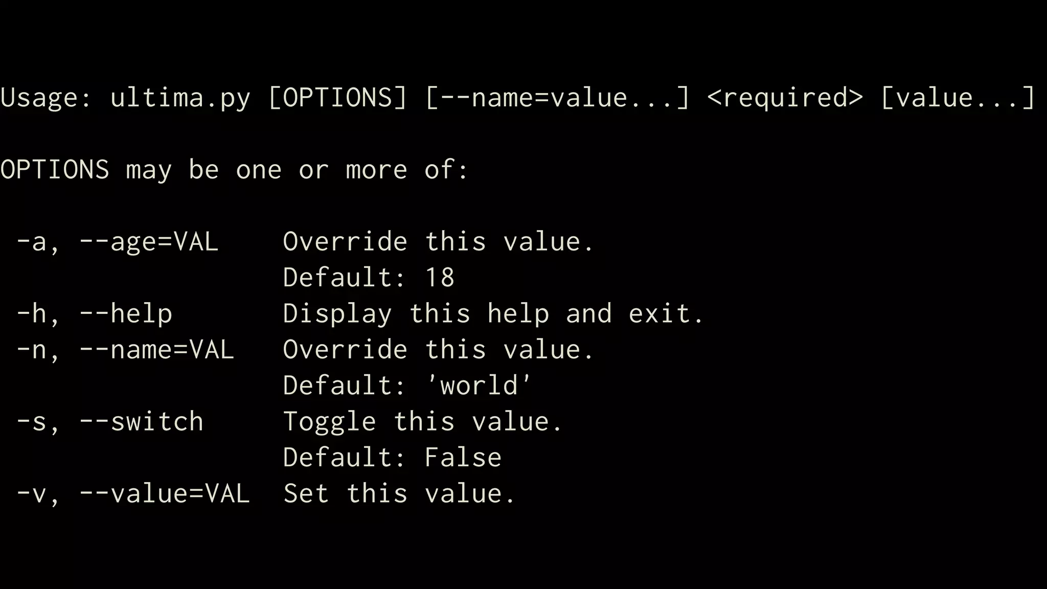 Usage: ultima.py [OPTIONS] [--name=value...] <required> [value...]

OPTIONS may be one or more of:

-a, --age=VAL     Override this value.
                  Default: 18
-h, --help        Display this help and exit.
-n, --name=VAL    Override this value.
                  Default: 'world'
-s, --switch      Toggle this value.
                  Default: False
-v, --value=VAL   Set this value.
 