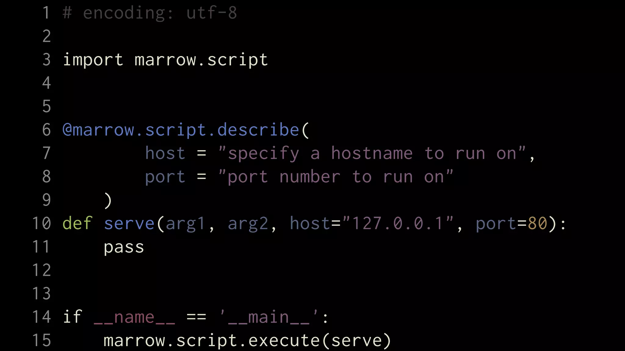 1   # encoding: utf-8
 2
 3   import marrow.script
 4
 5
 6   @marrow.script.describe(
 7            host = "specify a hostname to run on",
 8            port = "port number to run on"
 9       )
10   def serve(arg1, arg2, host="127.0.0.1", port=80):
11       pass
12
13
14   if __name__ == '__main__':
15       marrow.script.execute(serve)
 