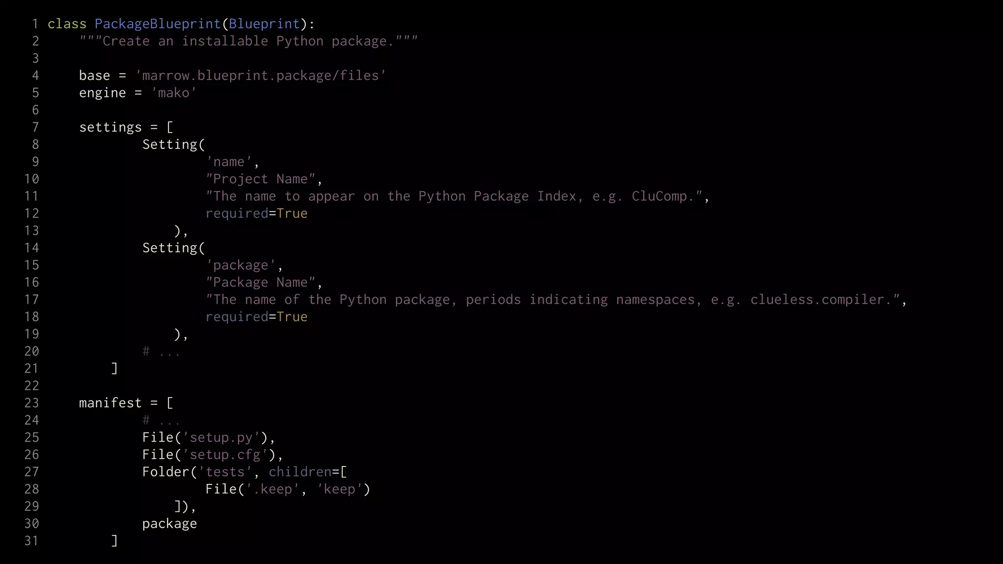 1 class PackageBlueprint(Blueprint):
 2     """Create an installable Python package."""
 3
 4     base = 'marrow.blueprint.package/files'
 5     engine = 'mako'
 6
 7     settings = [
 8             Setting(
 9                      'name',
10                      "Project Name",
11                      "The name to appear on the Python Package Index, e.g. CluComp.",
12                      required=True
13                  ),
14             Setting(
15                      'package',
16                      "Package Name",
17                      "The name of the Python package, periods indicating namespaces, e.g. clueless.compiler.",
18                      required=True
19                  ),
20             # ...
21         ]
22
23     manifest = [
24             # ...
25             File('setup.py'),
26             File('setup.cfg'),
27             Folder('tests', children=[
28                      File('.keep', 'keep')
29                  ]),
30             package
31         ]
 