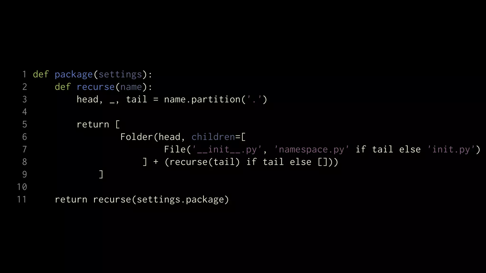1 def package(settings):
 2     def recurse(name):
 3         head, _, tail = name.partition('.')
 4
 5         return [
 6                  Folder(head, children=[
 7                          File('__init__.py', 'namespace.py' if tail else 'init.py')
 8                      ] + (recurse(tail) if tail else []))
 9             ]
10
11     return recurse(settings.package)
 