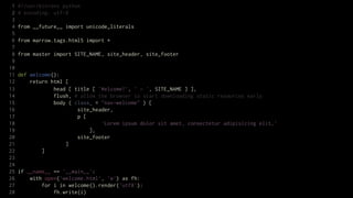 1   #!/usr/bin/env python
 2   # encoding: utf-8
 3
 4   from __future__ import unicode_literals
 5
 6   from marrow.tags.html5 import *
 7
 8   from master import SITE_NAME, site_header, site_footer
 9
10
11   def welcome():
12       return html [
13               head [ title [ 'Welcome!', ' — ', SITE_NAME ] ],
14               flush, # allow the browser to start downloading static resources early
15               body ( class_ = "nav-welcome" ) [
16                       site_header,
17                       p [
18                               'Lorem ipsum dolor sit amet, consectetur adipisicing elit…'
19                           ],
20                       site_footer
21                   ]
22           ]
23
24
25   if __name__ == '__main__':
26       with open('welcome.html', 'w') as fh:
27           for i in welcome().render('utf8'):
28               fh.write(i)
 