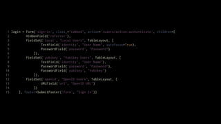 1 login = Form('sign-in', class_="tabbed", action='/users/action:authenticate', children=[
 2         HiddenField('referrer'),
 3         FieldSet('local', "Local Users", TableLayout, [
 4                 TextField('identity', "User Name", autofocus=True),
 5                 PasswordField('password', "Password")
 6             ]),
 7         FieldSet('yubikey', "Yubikey Users", TableLayout, [
 8                 TextField('identity', "User Name"),
 9                 PasswordField('password', "Password"),
10                 PasswordField('yubikey', "Yubikey")
11             ]),
12         FieldSet('openid', "OpenID Users", TableLayout, [
13                 URLField('url', "OpenID URL")
14             ])
15     ], footer=SubmitFooter('form', "Sign In"))
 