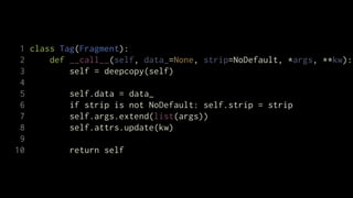 1 class Tag(Fragment):
 2     def __call__(self, data_=None, strip=NoDefault, *args, **kw):
 3         self = deepcopy(self)
 4
 5         self.data = data_
 6         if strip is not NoDefault: self.strip = strip
 7         self.args.extend(list(args))
 8         self.attrs.update(kw)
 9
10         return self
 