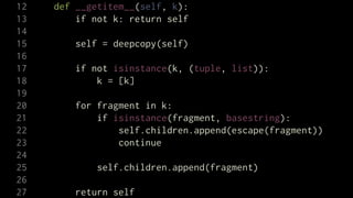 12   def __getitem__(self, k):
13       if not k: return self
14
15       self = deepcopy(self)
16
17       if not isinstance(k, (tuple, list)):
18           k = [k]
19
20       for fragment in k:
21           if isinstance(fragment, basestring):
22               self.children.append(escape(fragment))
23               continue
24
25           self.children.append(fragment)
26
27       return self
 