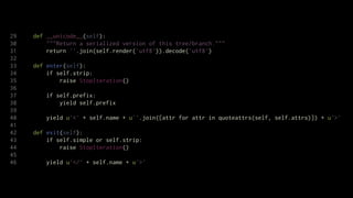 29   def __unicode__(self):
30       """Return a serialized version of this tree/branch."""
31       return ''.join(self.render('utf8')).decode('utf8')
32
33   def enter(self):
34       if self.strip:
35           raise StopIteration()
36
37       if self.prefix:
38           yield self.prefix
39
40       yield u'<' + self.name + u''.join([attr for attr in quoteattrs(self, self.attrs)]) + u'>'
41
42   def exit(self):
43       if self.simple or self.strip:
44           raise StopIteration()
45
46       yield u'</' + self.name + u'>'
 