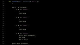 48   def render(self, encoding='ascii'):
49       # ...
50
51       for k, t in self:
52           if k == 'enter':
53               # ...
54               continue
55
56           if k == 'exit':
57               # ...
58               continue
59
60           if k == 'text':
61               # ...
62               continue
63
64           if k == 'flush':
65               yield buf.getvalue()
66               del buf
67               buf = IO()
68
69       yield buf.getvalue()
 